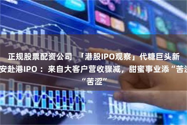 正规股票配资公司  「港股IPO观察」代糖巨头新琪安赴港IPO ：来自大客户营收骤减，甜蜜事业添“苦涩”