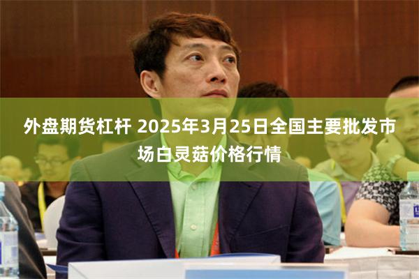 外盘期货杠杆 2025年3月25日全国主要批发市场白灵菇价格行情
