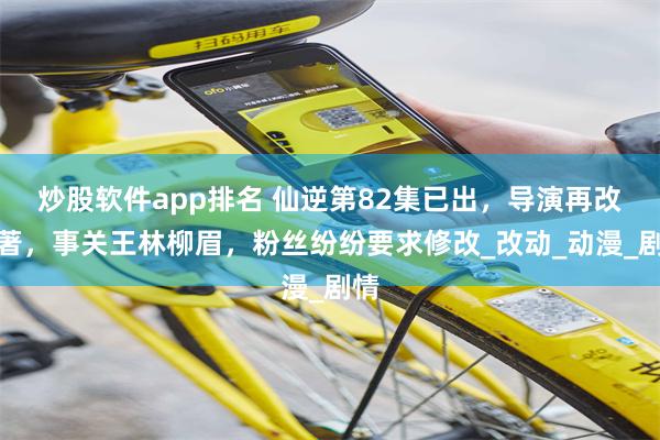 炒股软件app排名 仙逆第82集已出，导演再改原著，事关王林柳眉，粉丝纷纷要求修改_改动_动漫_剧情