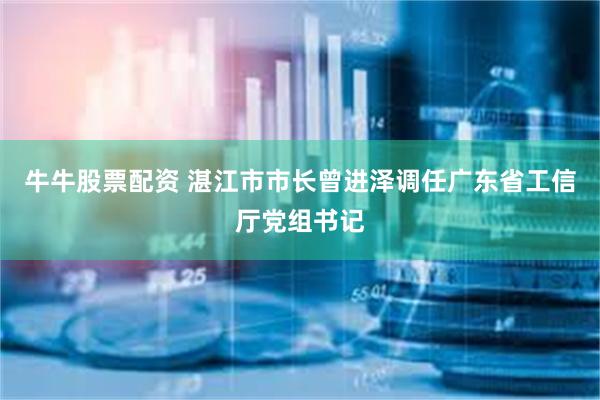 牛牛股票配资 湛江市市长曾进泽调任广东省工信厅党组书记
