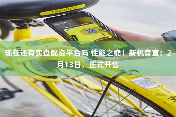 现在还有实盘配资平台吗 性能之巅！新机官宣：2月13日，正式开售