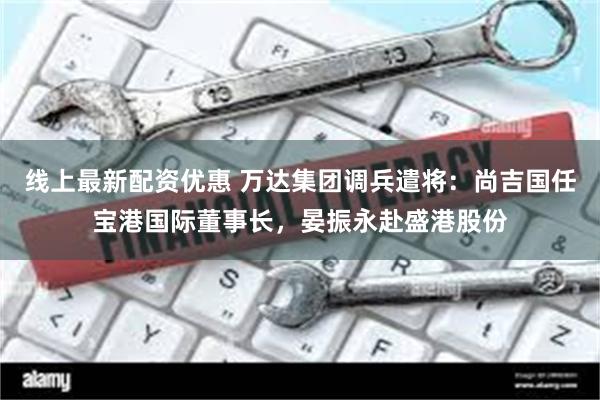 线上最新配资优惠 万达集团调兵遣将：尚吉国任宝港国际董事长，晏振永赴盛港股份