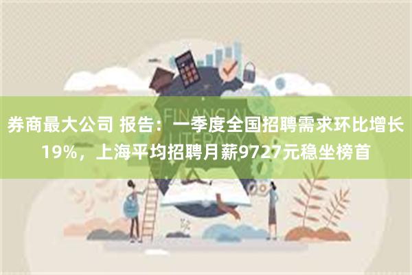 券商最大公司 报告：一季度全国招聘需求环比增长19%，上海平均招聘月薪9727元稳坐榜首