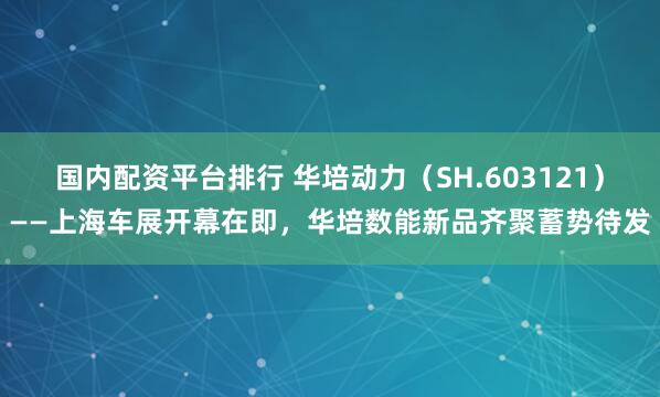 国内配资平台排行 华培动力（SH.603121）——上海车展开幕在即，华培数能新品齐聚蓄势待发