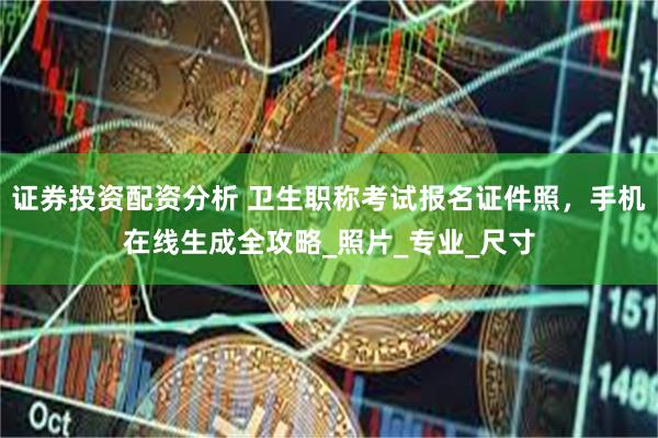 证券投资配资分析 卫生职称考试报名证件照，手机在线生成全攻略_照片_专业_尺寸