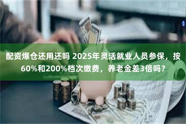 配资爆仓还用还吗 2025年灵活就业人员参保，按60%和200%档次缴费，养老金差3倍吗？