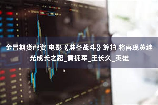 金昌期货配资 电影《准备战斗》筹拍 将再现黄继光成长之路_黄拥军_王长久_英雄