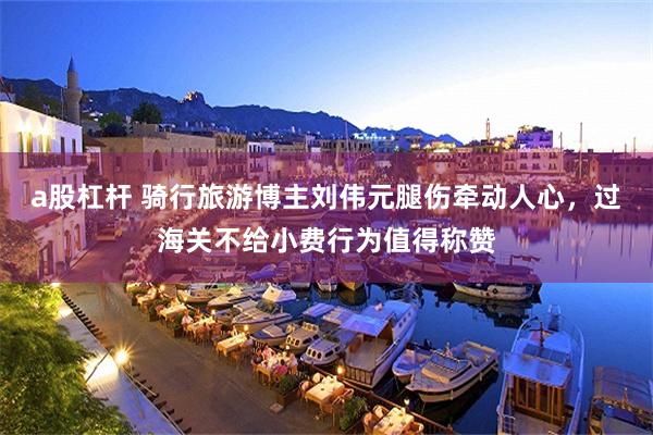 a股杠杆 骑行旅游博主刘伟元腿伤牵动人心，过海关不给小费行为值得称赞