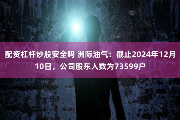 配资杠杆炒股安全吗 洲际油气：截止2024年12月10日，公司股东人数为73599户