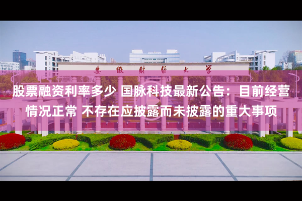 股票融资利率多少 国脉科技最新公告：目前经营情况正常 不存在应披露而未披露的重大事项