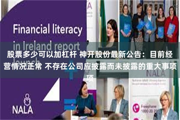 股票多少可以加杠杆 神开股份最新公告：目前经营情况正常 不存在公司应披露而未披露的重大事项