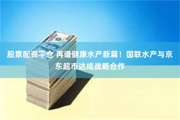 股票配资平仓 再谱健康水产新篇！国联水产与京东超市达成战略合作