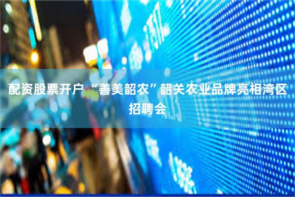 配资股票开户 “善美韶农”韶关农业品牌亮相湾区招聘会