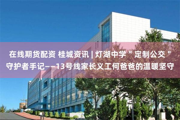 在线期货配资 桂城资讯 | 灯湖中学＂定制公交＂守护者手记——13号线家长义工何爸爸的温暖坚守