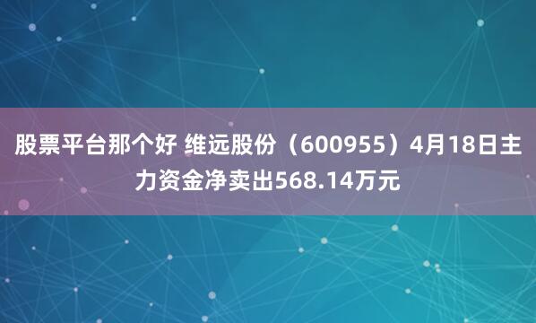 股票平台那个好 维远股份（600955）4月18日主力资金净卖出568.14万元