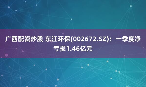 广西配资炒股 东江环保(002672.SZ)：一季度净亏损1.46亿元
