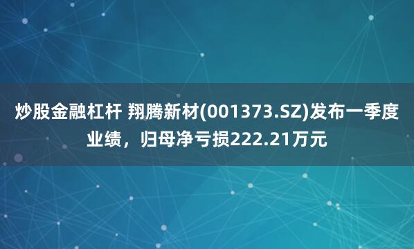 炒股金融杠杆 翔腾新材(001373.SZ)发布一季度业绩，归母净亏损222.21万元
