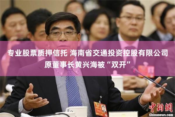 专业股票质押信托 海南省交通投资控股有限公司原董事长黄兴海被“双开”