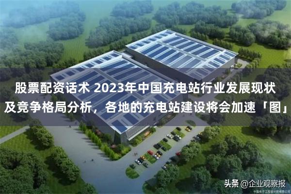 股票配资话术 2023年中国充电站行业发展现状及竞争格局分析，各地的充电站建设将会加速「图」