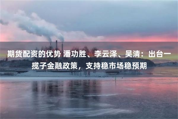 期货配资的优势 潘功胜、李云泽、吴清：出台一揽子金融政策，支持稳市场稳预期