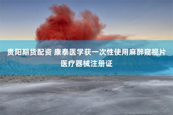 贵阳期货配资 康泰医学获一次性使用麻醉窥视片医疗器械注册证
