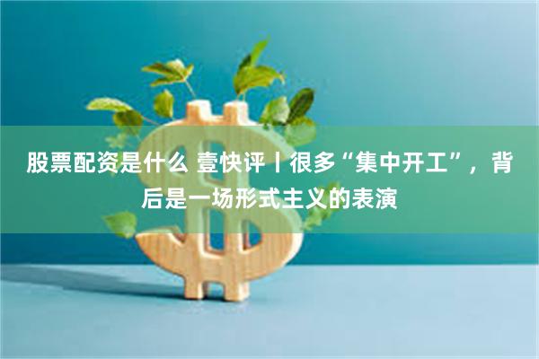 股票配资是什么 壹快评丨很多“集中开工”，背后是一场形式主义的表演