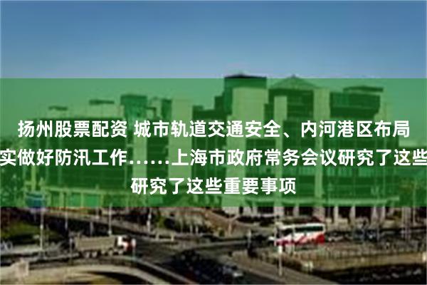扬州股票配资 城市轨道交通安全、内河港区布局规划、扎实做好防汛工作……上海市政府常务会议研究了这些重要事项