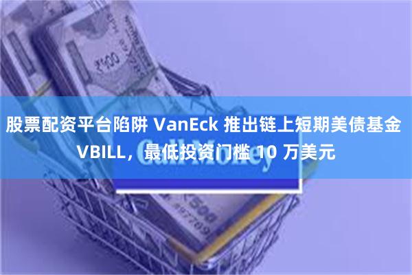 股票配资平台陷阱 VanEck 推出链上短期美债基金 VBILL，最低投资门槛 10 万美元