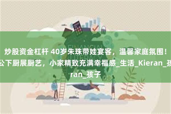 炒股资金杠杆 40岁朱珠带娃宴客，温馨家庭氛围！老公下厨展厨艺，小家精致充满幸福感_生活_Kieran_孩子