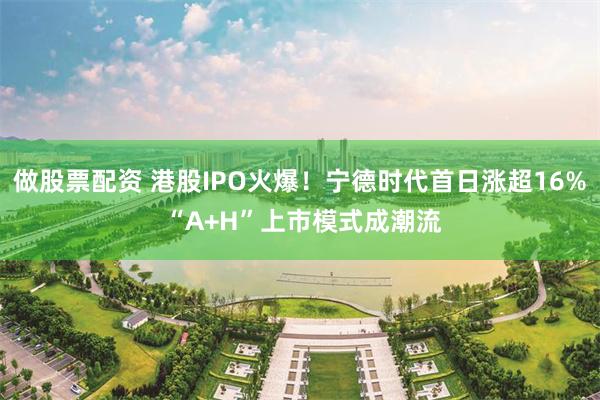 做股票配资 港股IPO火爆！宁德时代首日涨超16% “A+H”上市模式成潮流
