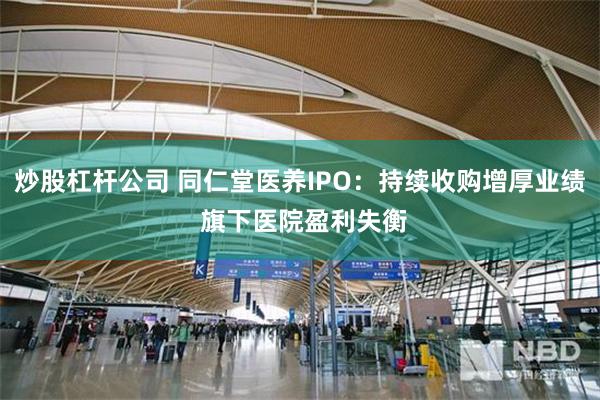炒股杠杆公司 同仁堂医养IPO：持续收购增厚业绩 旗下医院盈利失衡