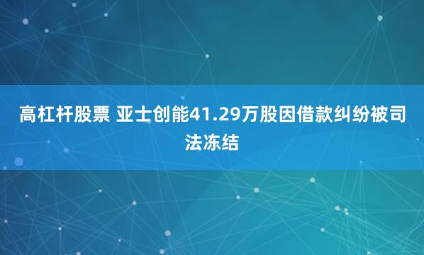 高杠杆股票 亚士创能41.29万股因借款纠纷被司法冻结