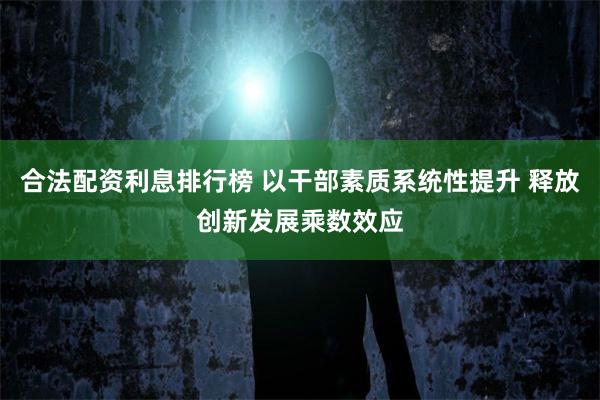 合法配资利息排行榜 以干部素质系统性提升 释放创新发展乘数效应