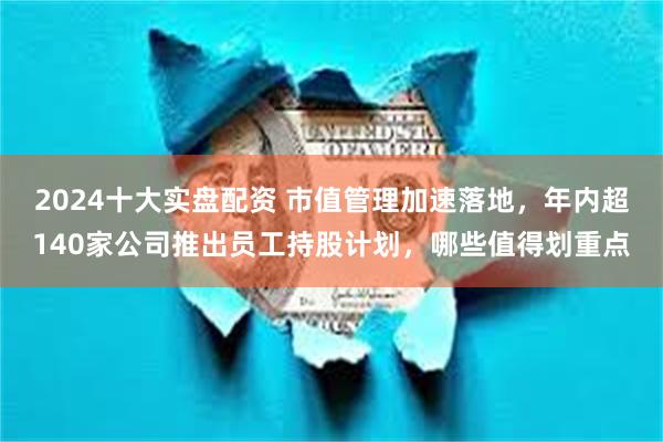 2024十大实盘配资 市值管理加速落地，年内超140家公司推出员工持股计划，哪些值得划重点