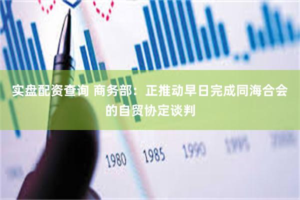 实盘配资查询 商务部：正推动早日完成同海合会的自贸协定谈判
