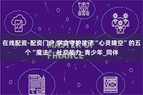 在线配资-配资门户 学会守护孩子“心灵晴空”的五个“魔法”_社交能力_青少年_同伴