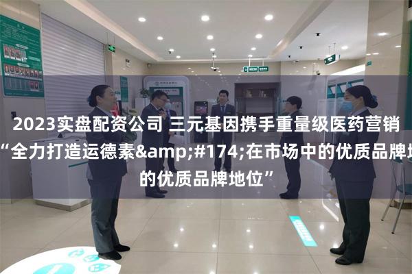 2023实盘配资公司 三元基因携手重量级医药营销平台“全力打造运德素&#174;在市场中的优质品牌地位”