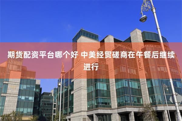 期货配资平台哪个好 中美经贸磋商在午餐后继续进行