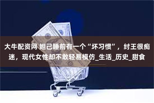 大牛配资网 妲己睡前有一个“坏习惯”，纣王很痴迷，现代女性却不敢轻易模仿_生活_历史_甜食