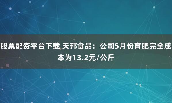 股票配资平台下载 天邦食品：公司5月份育肥完全成本为13.2元/公斤