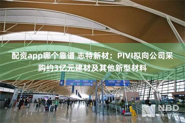 配资app哪个靠谱 志特新材：PIVI拟向公司采购约3亿元建材及其他新型材料