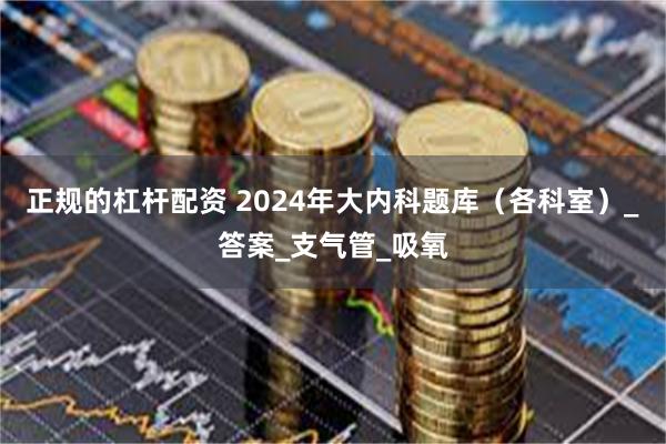 正规的杠杆配资 2024年大内科题库（各科室）_答案_支气管_吸氧