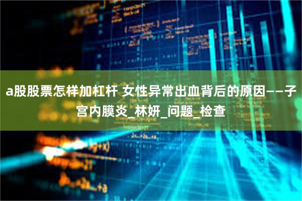 a股股票怎样加杠杆 女性异常出血背后的原因——子宫内膜炎_林妍_问题_检查