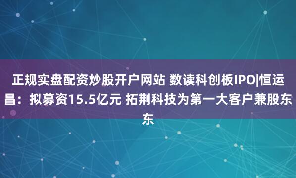 正规实盘配资炒股开户网站 数读科创板IPO|恒运昌：拟募资15.5亿元 拓荆科技为第一大客户兼股东