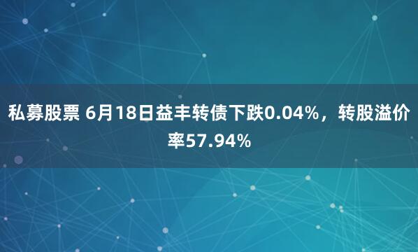 私募股票 6月18日益丰转债下跌0.04%，转股溢价率57.94%
