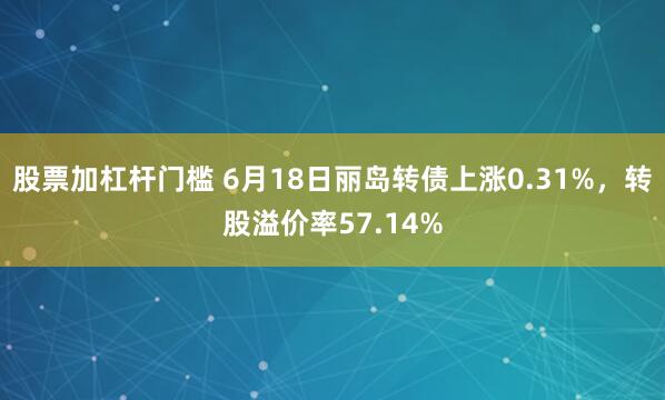 股票加杠杆门槛 6月18日丽岛转债上涨0.31%，转股溢价率57.14%