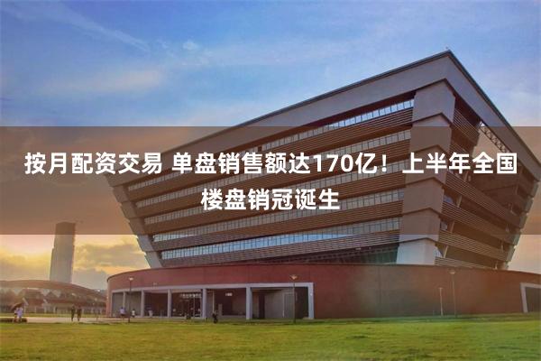 按月配资交易 单盘销售额达170亿！上半年全国楼盘销冠诞生