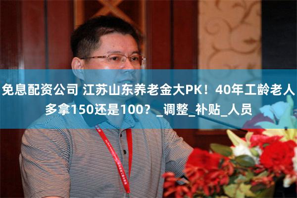 免息配资公司 江苏山东养老金大PK！40年工龄老人多拿150还是100？_调整_补贴_人员