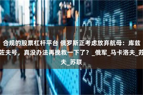 合规的股票杠杆平台 俄罗斯正考虑放弃航母：库兹涅佐夫号，真没办法再挽救一下了？_俄军_马卡洛夫_苏联