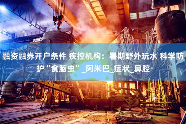 融资融券开户条件 疾控机构：暑期野外玩水 科学防护“食脑虫”_阿米巴_症状_鼻腔